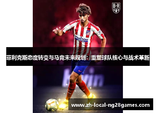 菲利克斯态度转变与马竞未来规划：重塑球队核心与战术革新
