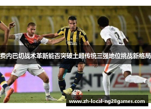 费内巴切战术革新能否突破土超传统三强地位挑战新格局