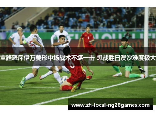 董路怒斥伊万菱形中场战术不堪一击 想战胜日澳沙难度极大