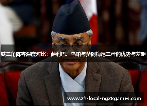 铁三角阵容深度对比:萨利巴、乌帕与楚阿梅尼三者的优势与差距 铁三角阵容深度对比:萨利巴、乌帕与楚阿梅尼三者的优势与差距