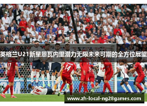 英格兰U21新星恩瓦内里潜力无限未来可期的全方位展望