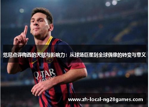 范尼点评梅西的天赋与影响力：从球场巨星到全球偶像的转变与意义