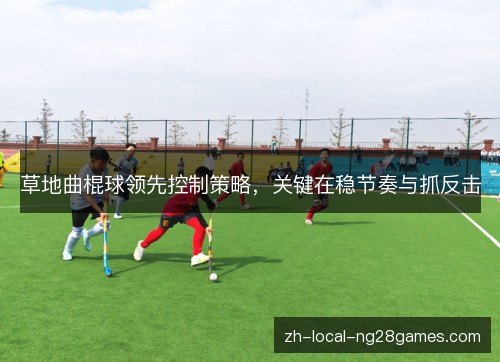 草地曲棍球领先控制策略,关键在稳节奏与抓反击 草地曲棍球领先控制策略,关键在稳节奏与抓反击