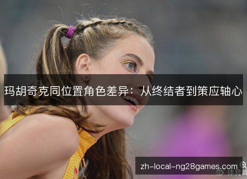 玛胡奇克同位置角色差异:从终结者到策应轴心 玛胡奇克同位置角色差异:从终结者到策应轴心